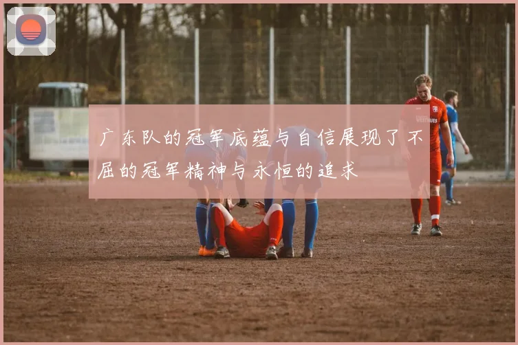 广东队的冠军底蕴与自信展现了不屈的冠军精神与永恒的追求