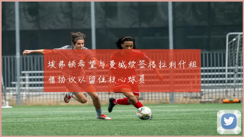 埃弗顿希望与曼城续签格拉利什租借协议以留住核心球员
