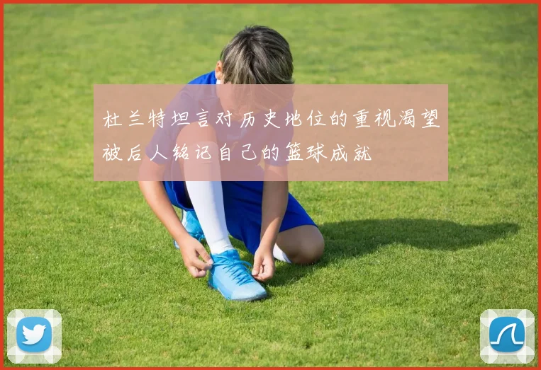 杜兰特坦言对历史地位的重视渴望被后人铭记自己的篮球成就