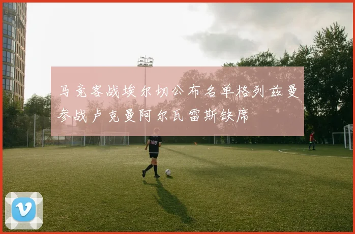 马竞客战埃尔切公布名单格列兹曼参战卢克曼阿尔瓦雷斯缺席