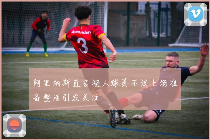 阿里纳斯直言湖人球员不该上场准备整活引发关注
