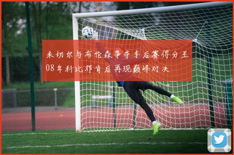 米切尔与布伦森争夺季后赛得分王08年科比邓肯后再现巅峰对决