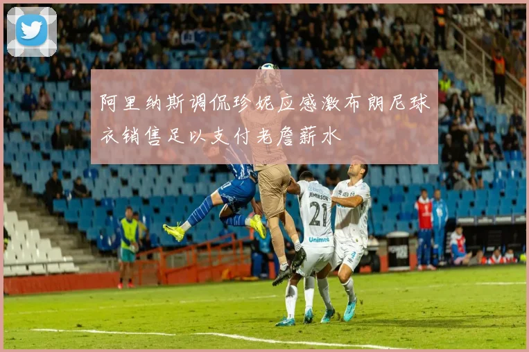 阿里纳斯调侃珍妮应感激布朗尼球衣销售足以支付老詹薪水