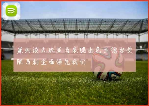 康利谈文班亚马表现出色兰德尔受限马刺全面领先我们